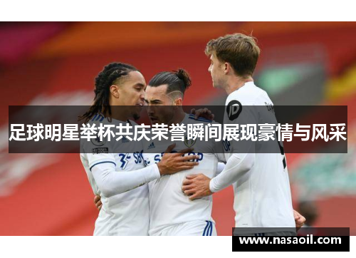 足球明星举杯共庆荣誉瞬间展现豪情与风采